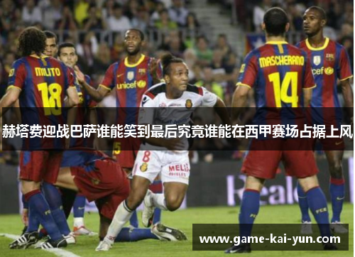 赫塔费迎战巴萨谁能笑到最后究竟谁能在西甲赛场占据上风 赫塔费迎战巴萨谁能笑到最后究竟谁能在西甲赛场占据上风
