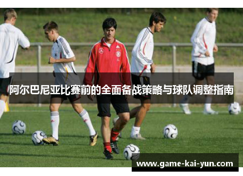 阿尔巴尼亚比赛前的全面备战策略与球队调整指南